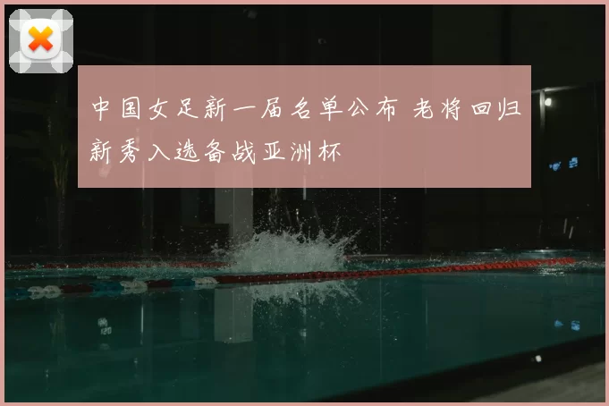 中国女足新一届名单公布 老将回归新秀入选备战亚洲杯