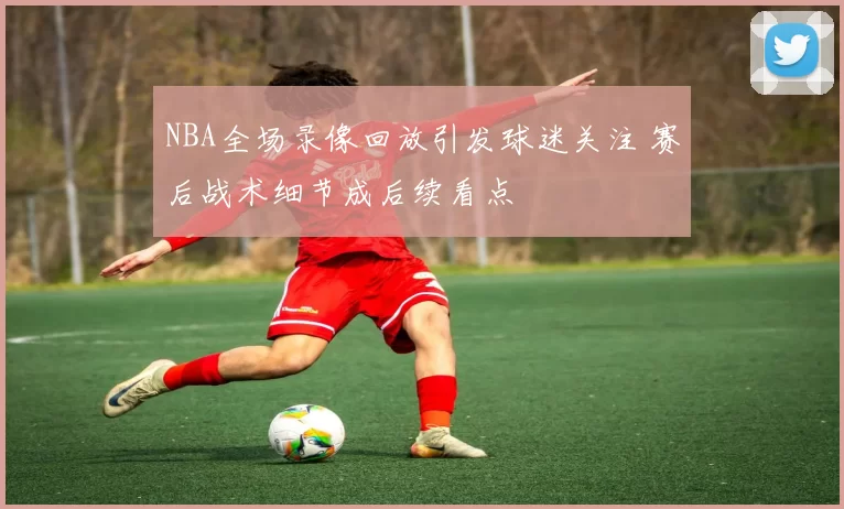 NBA全场录像回放引发球迷关注 赛后战术细节成后续看点