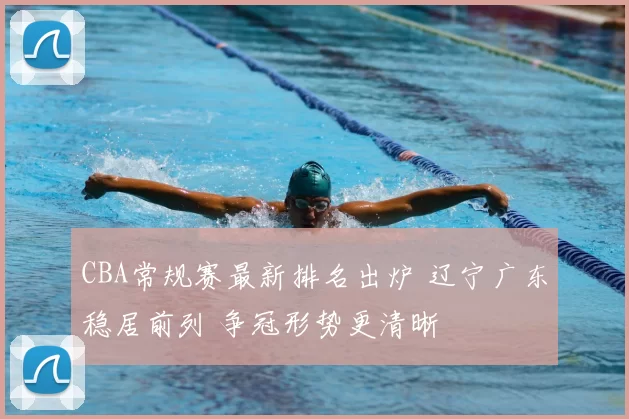 CBA常规赛最新排名出炉 辽宁广东稳居前列 争冠形势更清晰