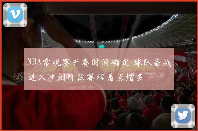 NBA常规赛开赛时间确定 球队备战进入冲刺阶段赛程看点增多