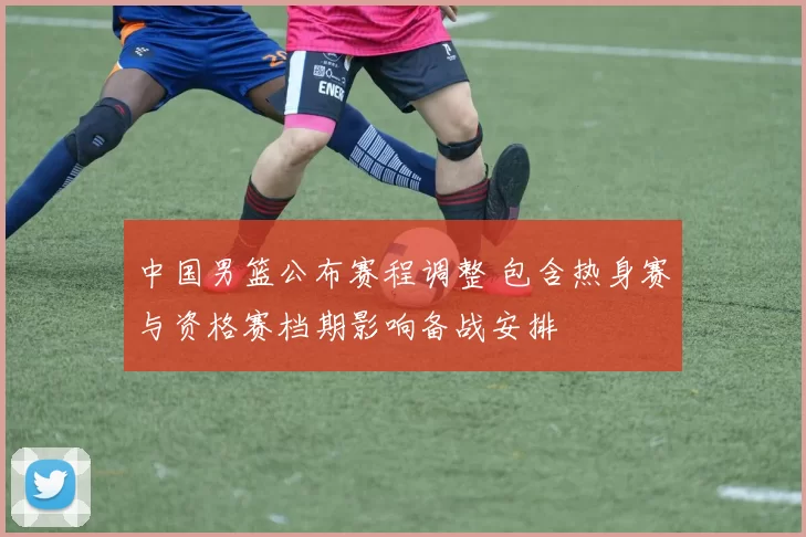 中国男篮公布赛程调整 包含热身赛与资格赛档期影响备战安排