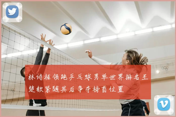林诗栋领跑乒乓球男单世界排名王楚钦紧随其后争夺榜首位置