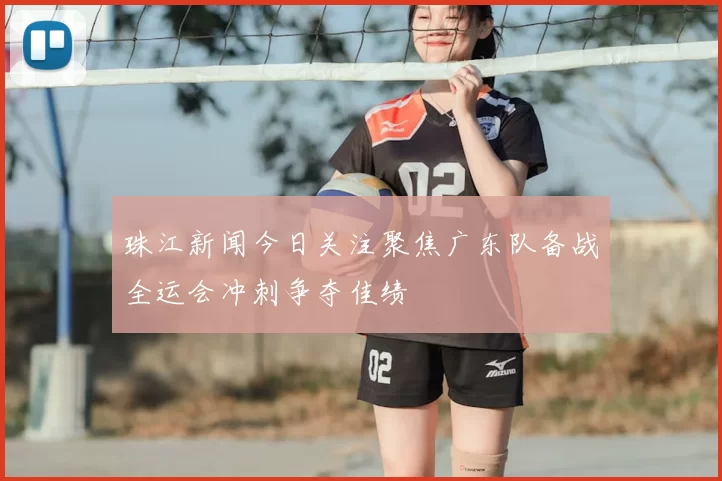 珠江新闻今日关注聚焦广东队备战全运会冲刺争夺佳绩