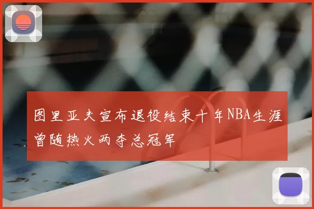 图里亚夫宣布退役结束十年NBA生涯曾随热火两夺总冠军
