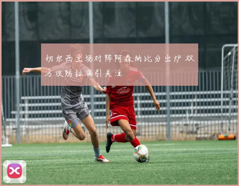 切尔西主场对阵阿森纳比分出炉 双方攻防拉满引关注