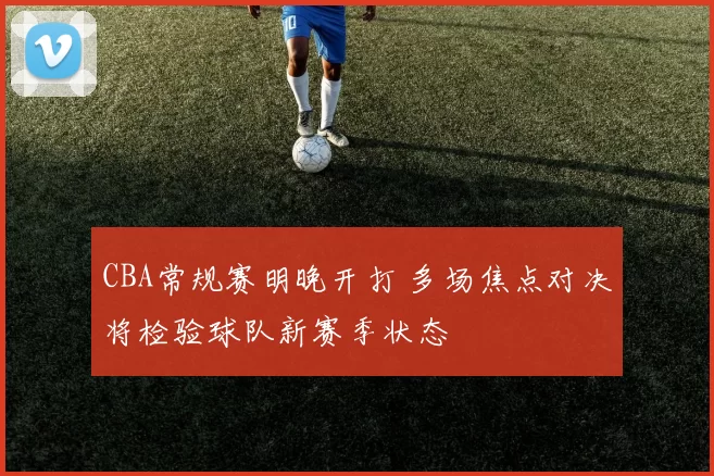 CBA常规赛明晚开打 多场焦点对决将检验球队新赛季状态
