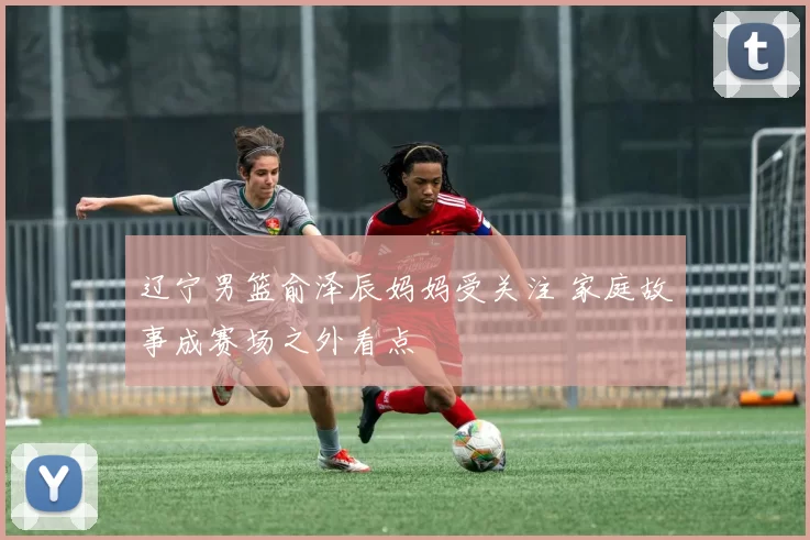 辽宁男篮俞泽辰妈妈受关注 家庭故事成赛场之外看点
