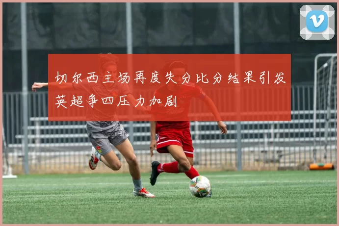 切尔西主场再度失分比分结果引发英超争四压力加剧