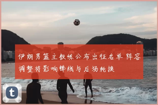 伊朗男篮主教练公布出征名单 阵容调整将影响锋线与后场轮换