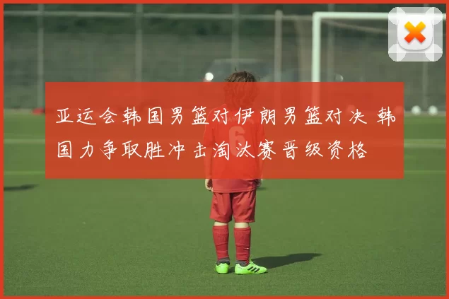 亚运会韩国男篮对伊朗男篮对决 韩国力争取胜冲击淘汰赛晋级资格