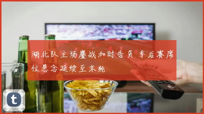 湖北队主场鏖战加时告负 季后赛席位悬念延续至末轮