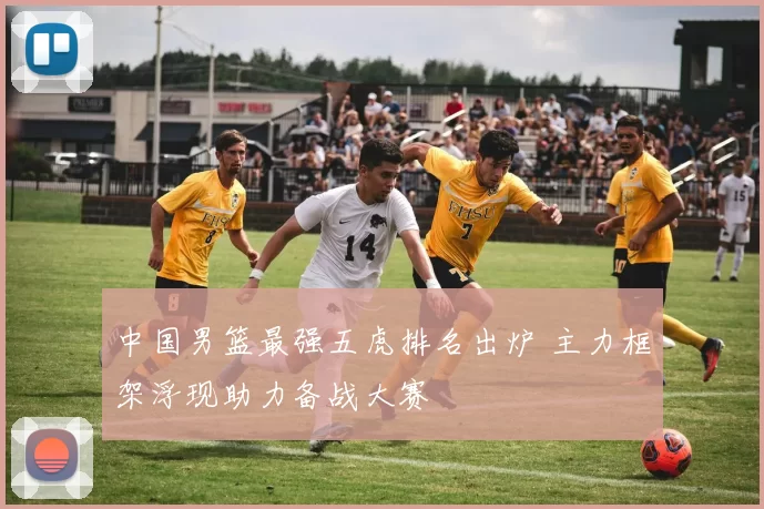 中国男篮最强五虎排名出炉 主力框架浮现助力备战大赛