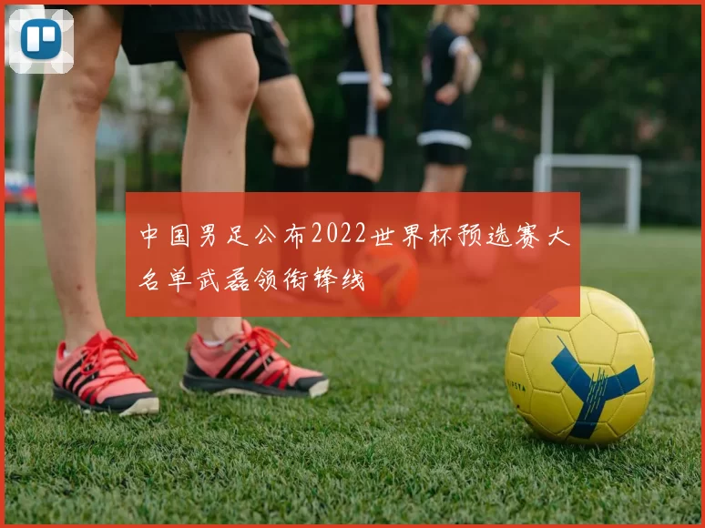 中国男足公布2022世界杯预选赛大名单武磊领衔锋线