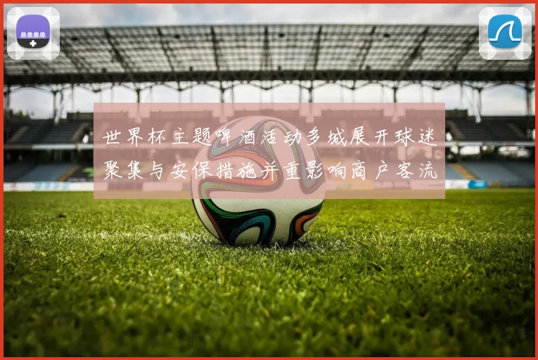 世界杯主题啤酒活动多城展开球迷聚集与安保措施并重影响商户客流