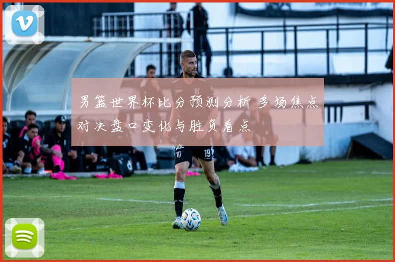 男篮世界杯比分预测分析 多场焦点对决盘口变化与胜负看点