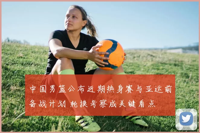 中国男篮公布近期热身赛与亚运前备战计划 轮换考察成关键看点