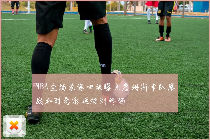 NBA全场录像回放曝光詹姆斯率队鏖战加时悬念延续到终场