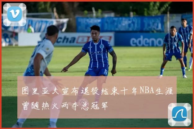 图里亚夫宣布退役结束十年NBA生涯曾随热火两夺总冠军