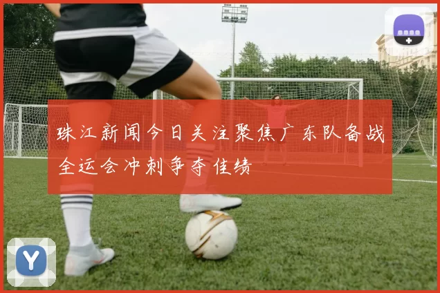 珠江新闻今日关注聚焦广东队备战全运会冲刺争夺佳绩