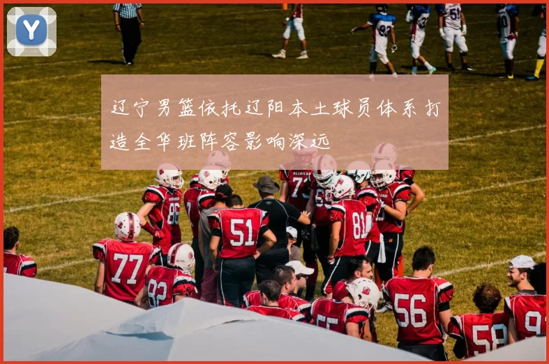 辽宁男篮依托辽阳本土球员体系打造全华班阵容影响深远