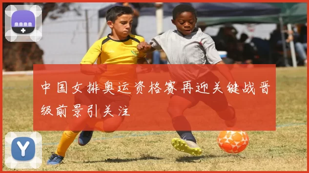中国女排奥运资格赛再迎关键战晋级前景引关注