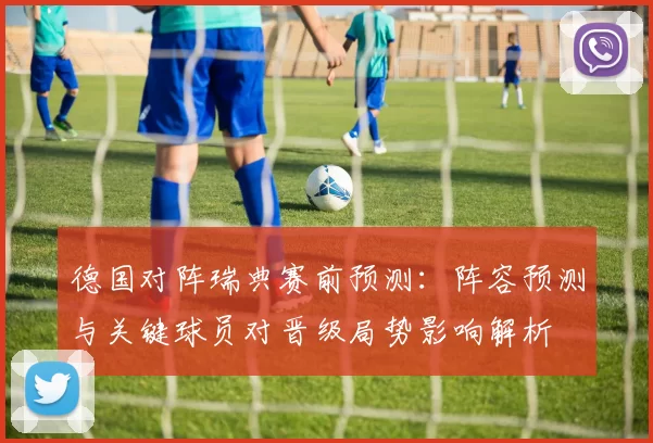德国对阵瑞典赛前预测：阵容预测与关键球员对晋级局势影响解析