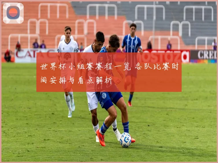 世界杯小组赛赛程一览 各队比赛时间安排与看点解析