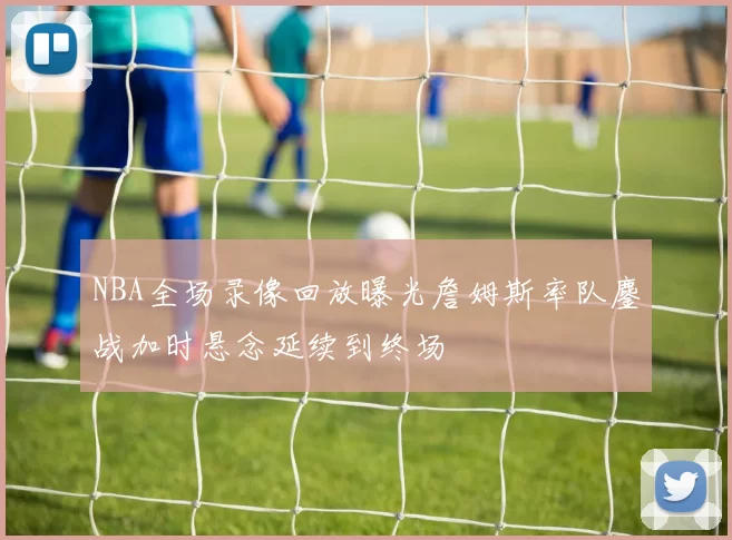 NBA全场录像回放曝光詹姆斯率队鏖战加时悬念延续到终场