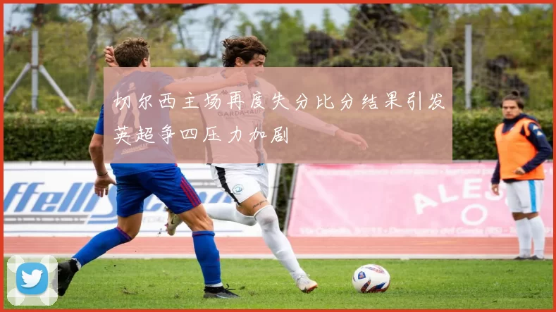 切尔西主场再度失分比分结果引发英超争四压力加剧