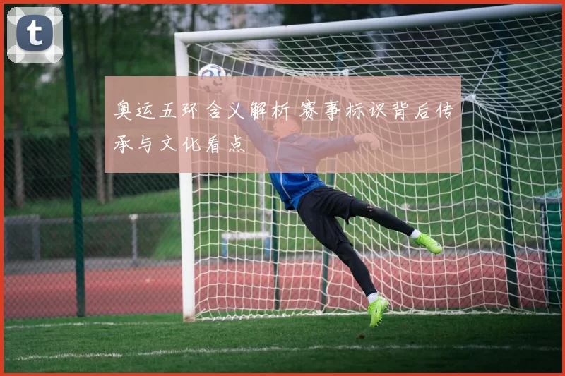 奥运五环含义解析 赛事标识背后传承与文化看点