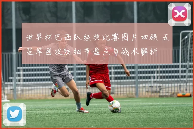 世界杯巴西队经典比赛图片回顾 五星军团攻防细节盘点与战术解析