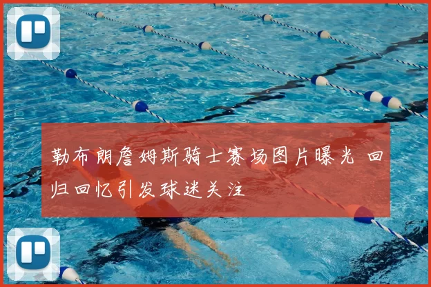 勒布朗詹姆斯骑士赛场图片曝光 回归回忆引发球迷关注