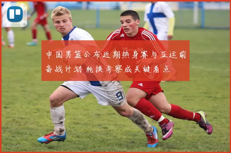 中国男篮公布近期热身赛与亚运前备战计划 轮换考察成关键看点