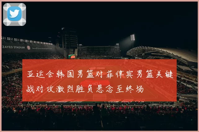 亚运会韩国男篮对菲律宾男篮关键战对攻激烈胜负悬念至终场