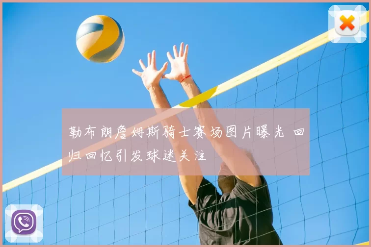 勒布朗詹姆斯骑士赛场图片曝光 回归回忆引发球迷关注