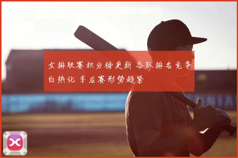 女排联赛积分榜更新 各队排名竞争白热化 季后赛形势趋紧