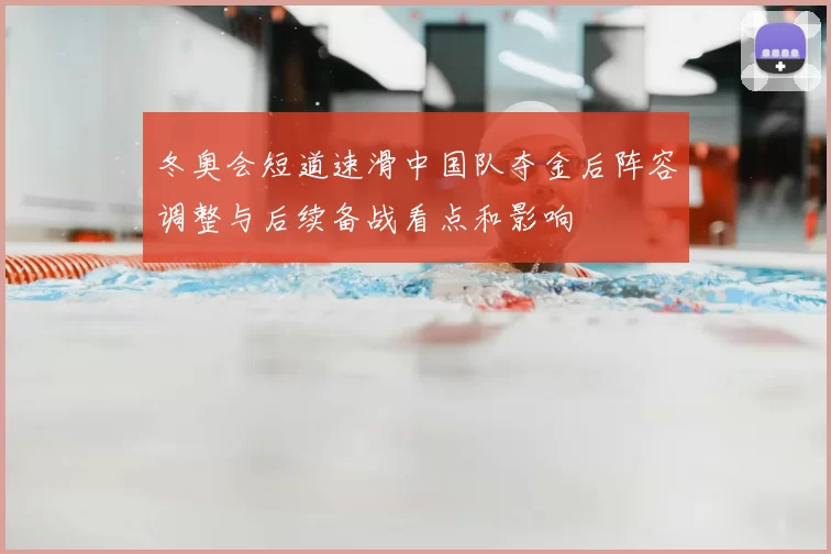 冬奥会短道速滑中国队夺金后阵容调整与后续备战看点和影响
