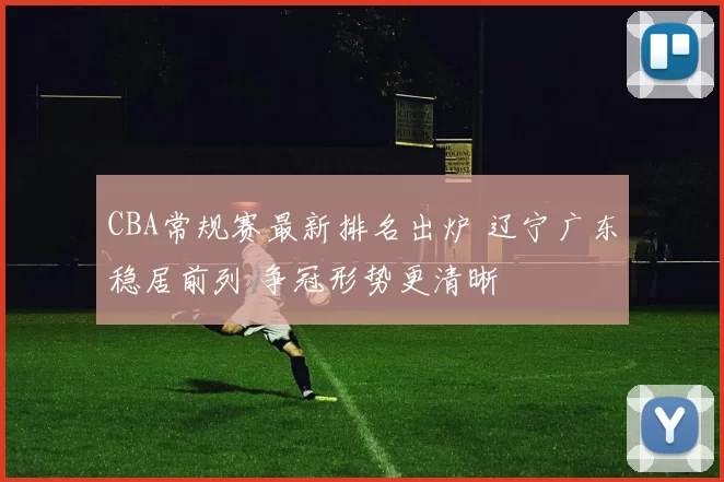CBA常规赛最新排名出炉 辽宁广东稳居前列 争冠形势更清晰