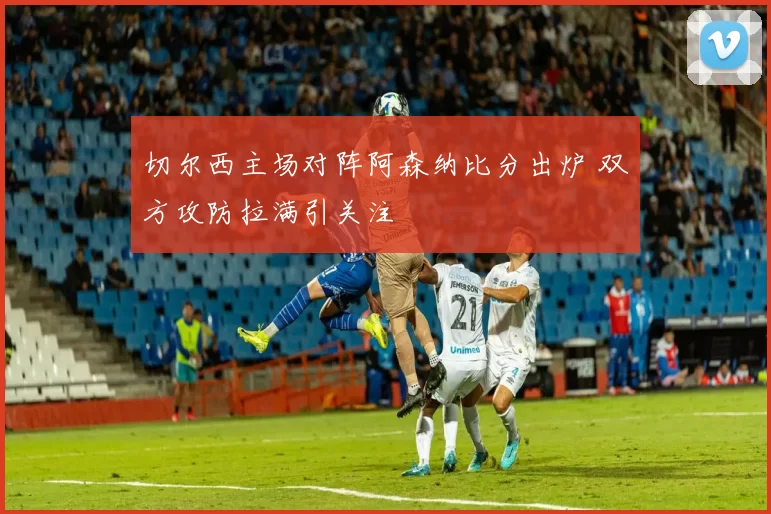 切尔西主场对阵阿森纳比分出炉 双方攻防拉满引关注