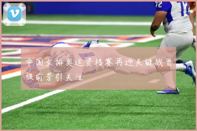 中国女排奥运资格赛再迎关键战晋级前景引关注