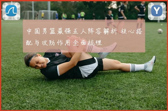中国男篮最强五人阵容解析 核心搭配与攻防作用全面梳理