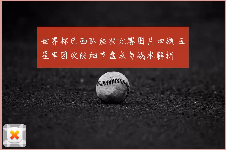 世界杯巴西队经典比赛图片回顾 五星军团攻防细节盘点与战术解析
