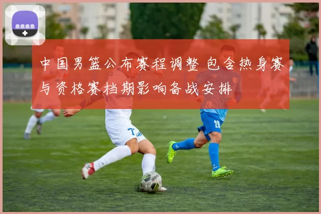 中国男篮公布赛程调整 包含热身赛与资格赛档期影响备战安排