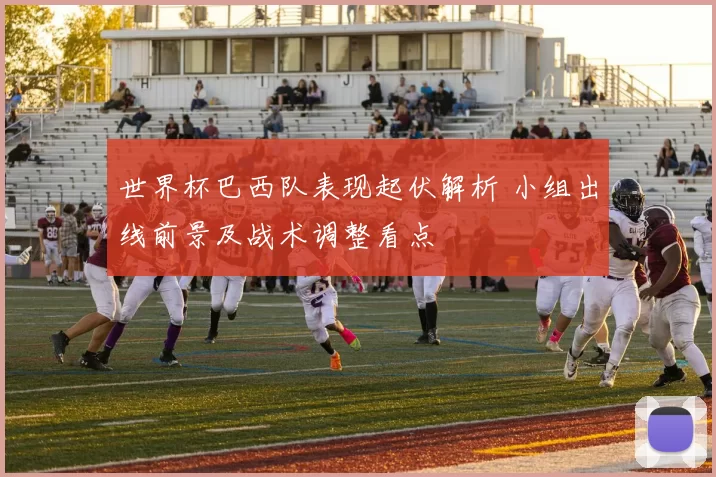 世界杯巴西队表现起伏解析 小组出线前景及战术调整看点