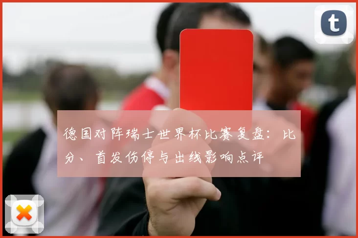 德国对阵瑞士世界杯比赛复盘：比分、首发伤停与出线影响点评