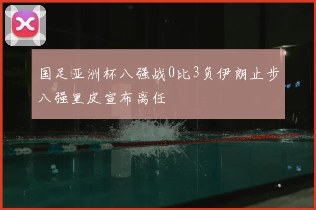 国足亚洲杯八强战0比3负伊朗止步八强里皮宣布离任