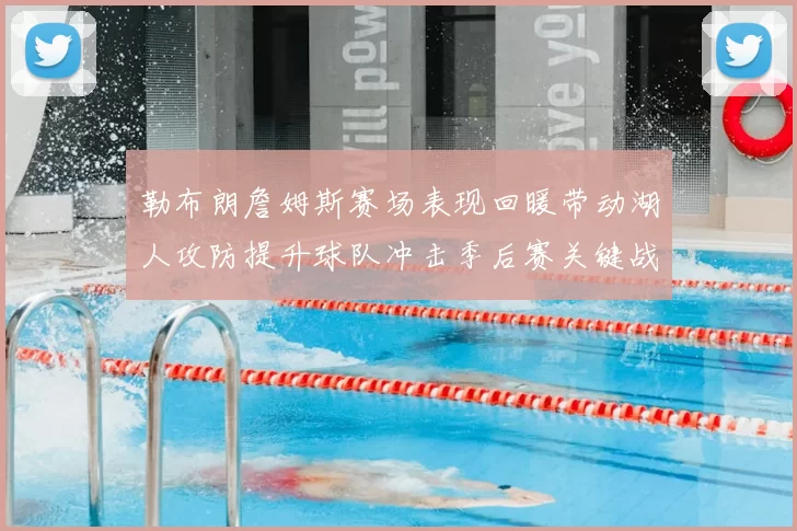 勒布朗詹姆斯赛场表现回暖带动湖人攻防提升球队冲击季后赛关键战役展开