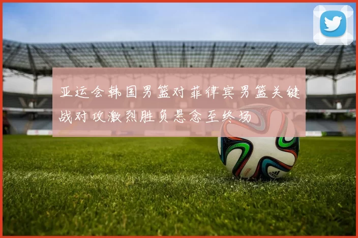 亚运会韩国男篮对菲律宾男篮关键战对攻激烈胜负悬念至终场