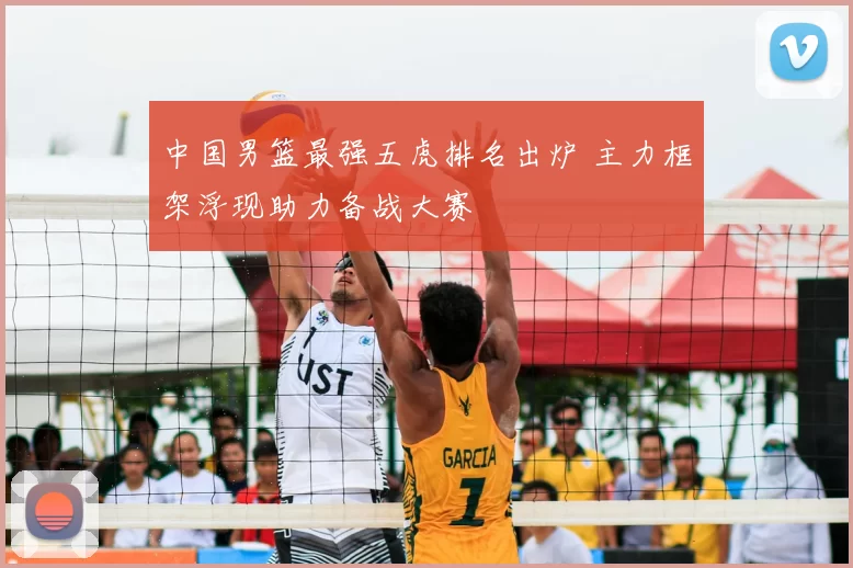 中国男篮最强五虎排名出炉 主力框架浮现助力备战大赛