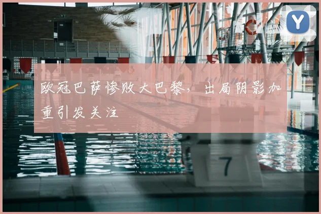 欧冠巴萨惨败大巴黎,出局阴影加重引发关注